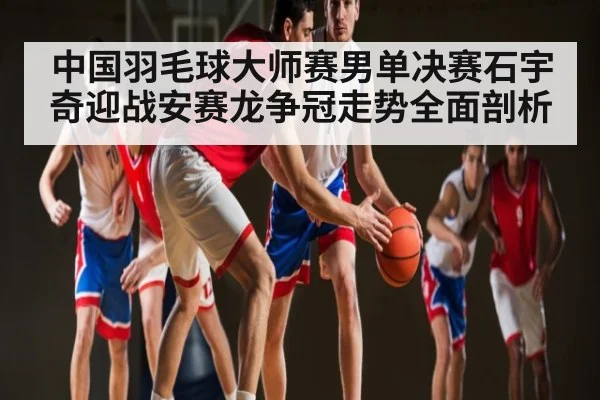 中国羽毛球大师赛男单决赛石宇奇迎战安赛龙争冠走势全面剖析