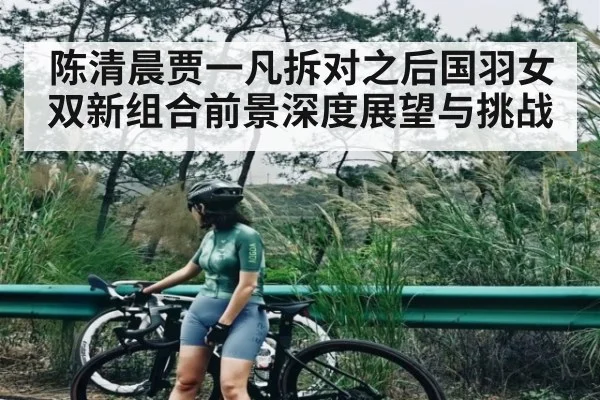 陈清晨贾一凡拆对之后国羽女双新组合前景深度展望与挑战
