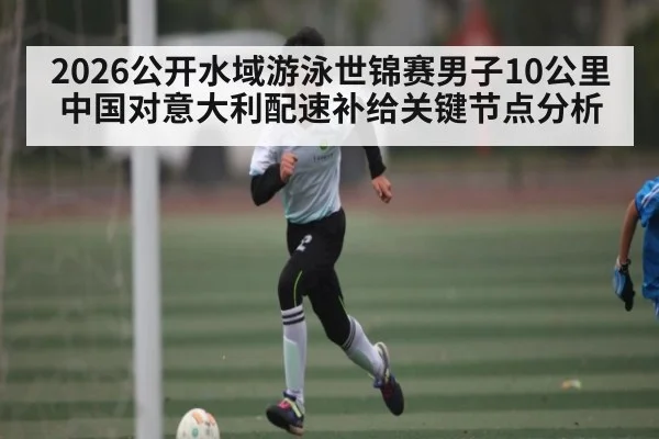 2026公开水域游泳世锦赛男子10公里中国对意大利配速补给关键节点分析